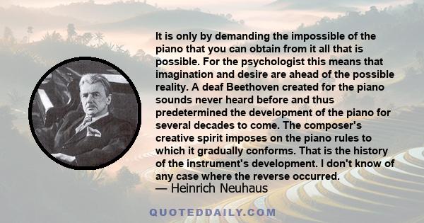 It is only by demanding the impossible of the piano that you can obtain from it all that is possible. For the psychologist this means that imagination and desire are ahead of the possible reality. A deaf Beethoven