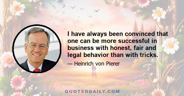 I have always been convinced that one can be more successful in business with honest, fair and legal behavior than with tricks.