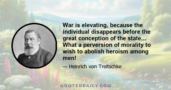 War is elevating, because the individual disappears before the great conception of the state... What a perversion of morality to wish to abolish heroism among men!