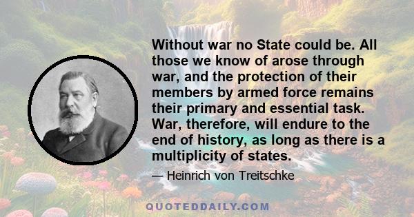 Without war no State could be. All those we know of arose through war, and the protection of their members by armed force remains their primary and essential task. War, therefore, will endure to the end of history, as