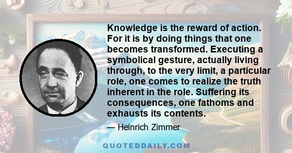 Knowledge is the reward of action. For it is by doing things that one becomes transformed. Executing a symbolical gesture, actually living through, to the very limit, a particular role, one comes to realize the truth