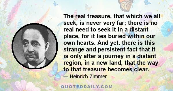 The real treasure, that which we all seek, is never very far; there is no real need to seek it in a distant place, for it lies buried within our own hearts. And yet, there is this strange and persistent fact that it is