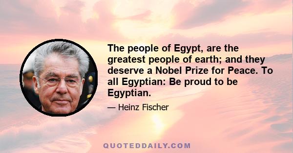 The people of Egypt, are the greatest people of earth; and they deserve a Nobel Prize for Peace. To all Egyptian: Be proud to be Egyptian.