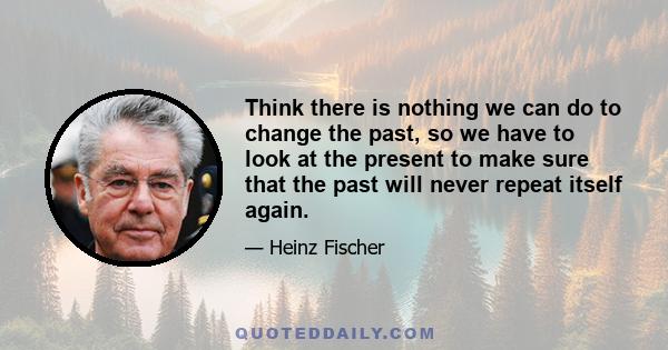 Think there is nothing we can do to change the past, so we have to look at the present to make sure that the past will never repeat itself again.