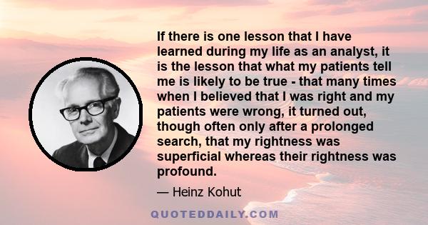 If there is one lesson that I have learned during my life as an analyst, it is the lesson that what my patients tell me is likely to be true - that many times when I believed that I was right and my patients were wrong, 