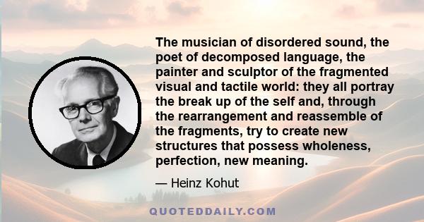 The musician of disordered sound, the poet of decomposed language, the painter and sculptor of the fragmented visual and tactile world: they all portray the break up of the self and, through the rearrangement and