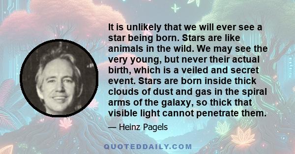 It is unlikely that we will ever see a star being born. Stars are like animals in the wild. We may see the very young, but never their actual birth, which is a veiled and secret event. Stars are born inside thick clouds 