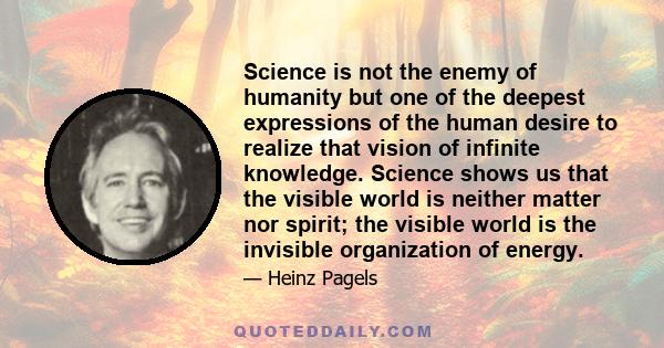 Science is not the enemy of humanity but one of the deepest expressions of the human desire to realize that vision of infinite knowledge. Science shows us that the visible world is neither matter nor spirit; the visible 