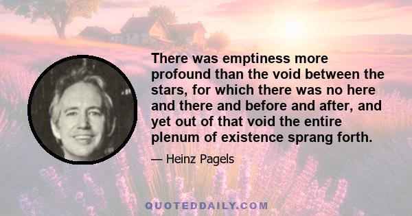 There was emptiness more profound than the void between the stars, for which there was no here and there and before and after, and yet out of that void the entire plenum of existence sprang forth.