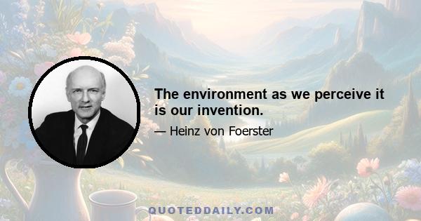 The environment as we perceive it is our invention.