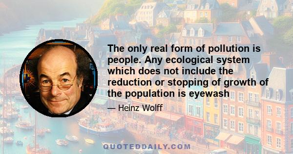 The only real form of pollution is people. Any ecological system which does not include the reduction or stopping of growth of the population is eyewash