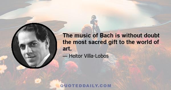 The music of Bach is without doubt the most sacred gift to the world of art.