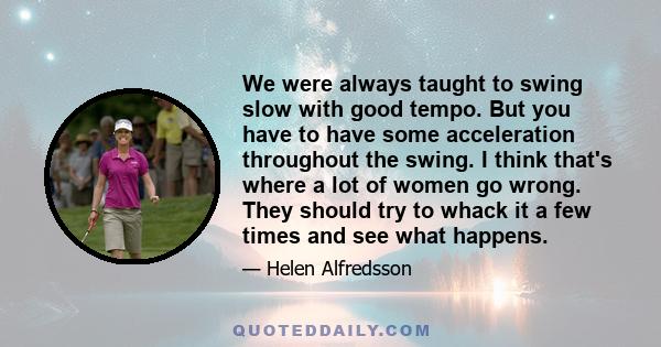 We were always taught to swing slow with good tempo. But you have to have some acceleration throughout the swing. I think that's where a lot of women go wrong. They should try to whack it a few times and see what