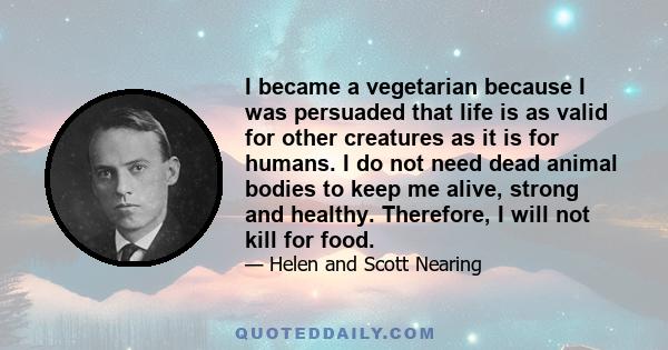 I became a vegetarian because I was persuaded that life is as valid for other creatures as it is for humans. I do not need dead animal bodies to keep me alive, strong and healthy. Therefore, I will not kill for food.