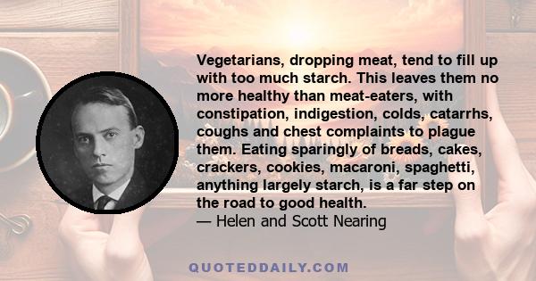 Vegetarians, dropping meat, tend to fill up with too much starch. This leaves them no more healthy than meat-eaters, with constipation, indigestion, colds, catarrhs, coughs and chest complaints to plague them. Eating