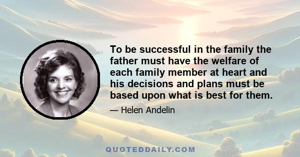 To be successful in the family the father must have the welfare of each family member at heart and his decisions and plans must be based upon what is best for them.