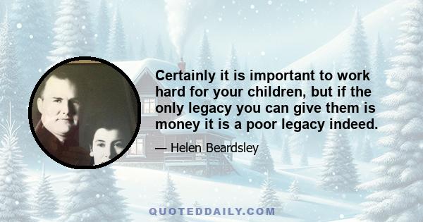 Certainly it is important to work hard for your children, but if the only legacy you can give them is money it is a poor legacy indeed.