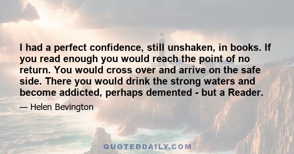 I had a perfect confidence, still unshaken, in books. If you read enough you would reach the point of no return. You would cross over and arrive on the safe side. There you would drink the strong waters and become