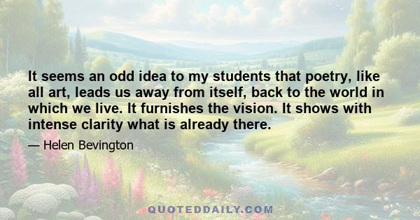 It seems an odd idea to my students that poetry, like all art, leads us away from itself, back to the world in which we live. It furnishes the vision. It shows with intense clarity what is already there.