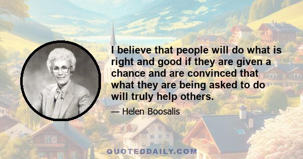 I believe that people will do what is right and good if they are given a chance and are convinced that what they are being asked to do will truly help others.