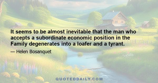 It seems to be almost inevitable that the man who accepts a subordinate economic position in the Family degenerates into a loafer and a tyrant.