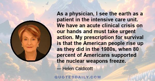 As a physician, I see the earth as a patient in the intensive care unit. We have an acute clinical crisis on our hands and must take urgent action. My prescription for survival is that the American people rise up as