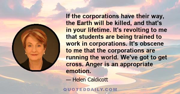 If the corporations have their way, the Earth will be killed, and that's in your lifetime. It's revolting to me that students are being trained to work in corporations. It's obscene to me that the corporations are