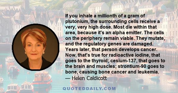 If you inhale a millionth of a gram of plutonium, the surrounding cells receive a very, very high dose. Most die within that area, because it's an alpha emitter. The cells on the periphery remain viable. They mutate,