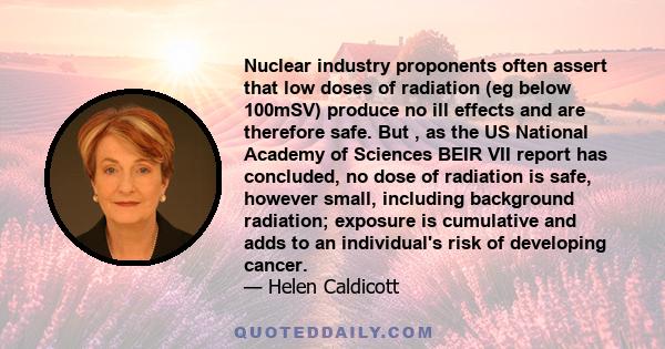 Nuclear industry proponents often assert that low doses of radiation (eg below 100mSV) produce no ill effects and are therefore safe. But , as the US National Academy of Sciences BEIR VII report has concluded, no dose