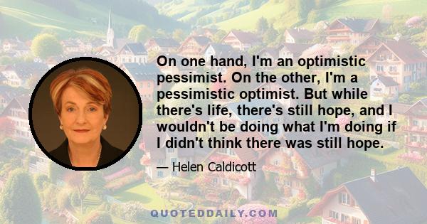 On one hand, I'm an optimistic pessimist. On the other, I'm a pessimistic optimist. But while there's life, there's still hope, and I wouldn't be doing what I'm doing if I didn't think there was still hope.