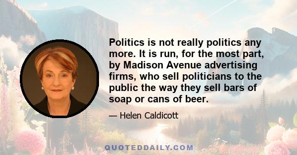 Politics is not really politics any more. It is run, for the most part, by Madison Avenue advertising firms, who sell politicians to the public the way they sell bars of soap or cans of beer.