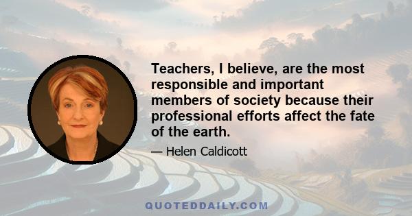 Teachers, I believe, are the most responsible and important members of society because their professional efforts affect the fate of the earth.