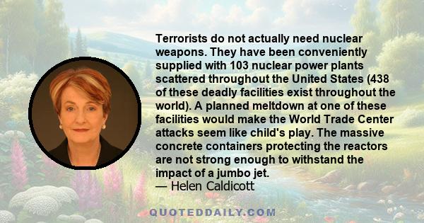 Terrorists do not actually need nuclear weapons. They have been conveniently supplied with 103 nuclear power plants scattered throughout the United States (438 of these deadly facilities exist throughout the world). A