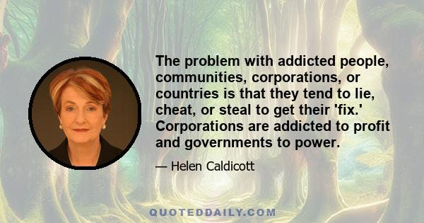 The problem with addicted people, communities, corporations, or countries is that they tend to lie, cheat, or steal to get their 'fix.' Corporations are addicted to profit and governments to power.