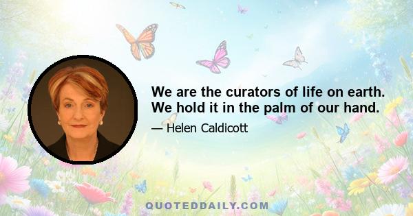 We are the curators of life on earth. We hold it in the palm of our hand.