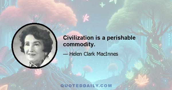 Civilization is a perishable commodity.