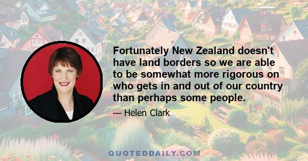 Fortunately New Zealand doesn't have land borders so we are able to be somewhat more rigorous on who gets in and out of our country than perhaps some people.