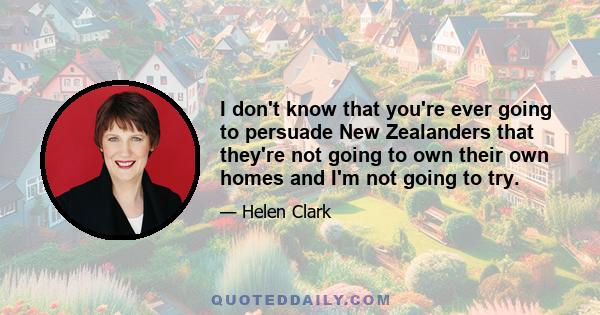 I don't know that you're ever going to persuade New Zealanders that they're not going to own their own homes and I'm not going to try.