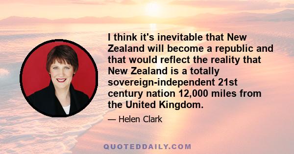 I think it's inevitable that New Zealand will become a republic and that would reflect the reality that New Zealand is a totally sovereign-independent 21st century nation 12,000 miles from the United Kingdom.