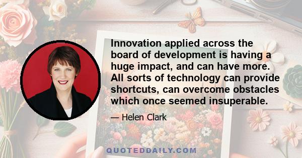 Innovation applied across the board of development is having a huge impact, and can have more. All sorts of technology can provide shortcuts, can overcome obstacles which once seemed insuperable.