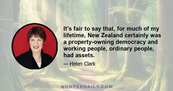 It's fair to say that, for much of my lifetime, New Zealand certainly was a property-owning democracy and working people, ordinary people, had assets.