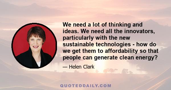 We need a lot of thinking and ideas. We need all the innovators, particularly with the new sustainable technologies - how do we get them to affordability so that people can generate clean energy?