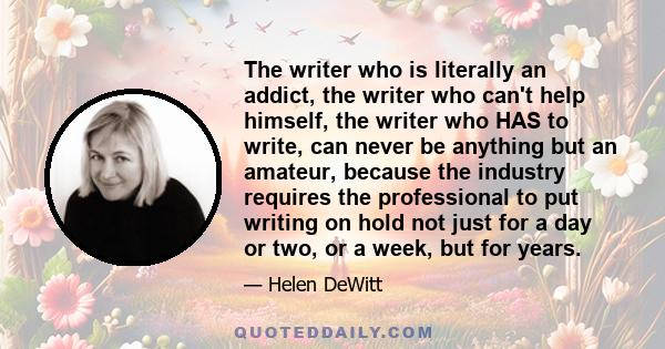 The writer who is literally an addict, the writer who can't help himself, the writer who HAS to write, can never be anything but an amateur, because the industry requires the professional to put writing on hold not just 