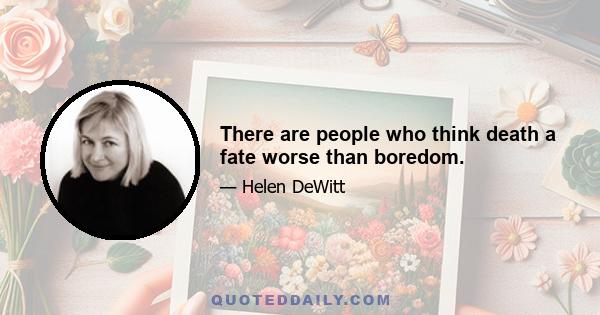 There are people who think death a fate worse than boredom.