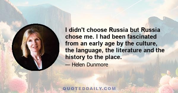 I didn't choose Russia but Russia chose me. I had been fascinated from an early age by the culture, the language, the literature and the history to the place.