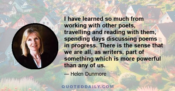 I have learned so much from working with other poets, travelling and reading with them, spending days discussing poems in progress. There is the sense that we are all, as writers, part of something which is more