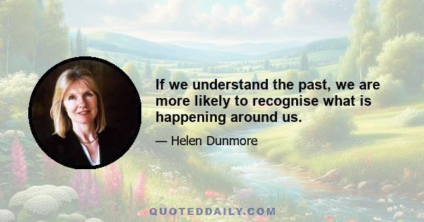 If we understand the past, we are more likely to recognise what is happening around us.