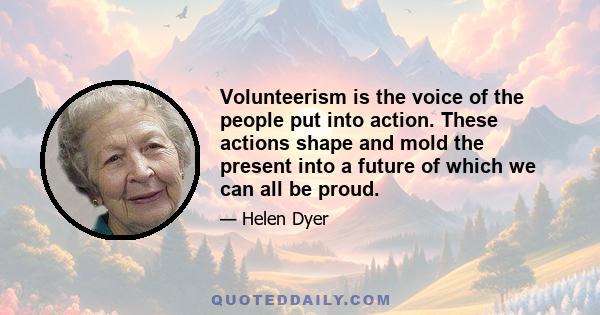 Volunteerism is the voice of the people put into action. These actions shape and mold the present into a future of which we can all be proud.