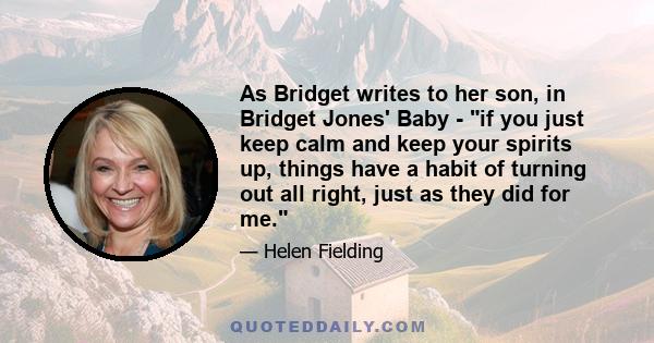 As Bridget writes to her son, in Bridget Jones' Baby - if you just keep calm and keep your spirits up, things have a habit of turning out all right, just as they did for me.