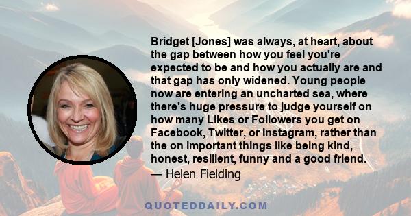 Bridget [Jones] was always, at heart, about the gap between how you feel you're expected to be and how you actually are and that gap has only widened. Young people now are entering an uncharted sea, where there's huge